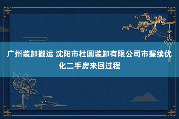 广州装卸搬运 沈阳市杜圆装卸有限公司市握续优化二手房来回过程