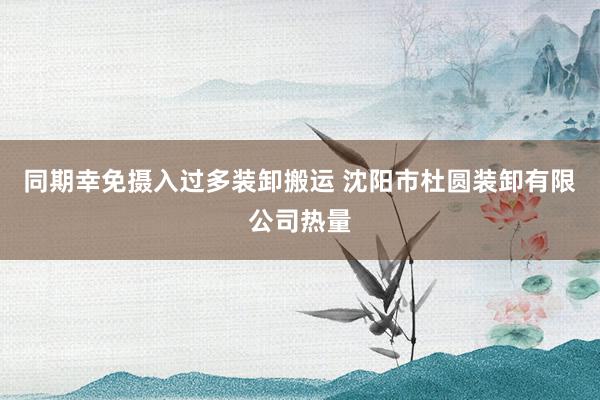 同期幸免摄入过多装卸搬运 沈阳市杜圆装卸有限公司热量