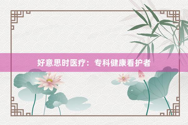 好意思时医疗：专科健康看护者